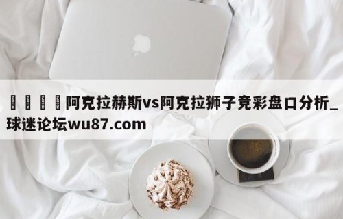 🍢阿克拉赫斯vs阿克拉狮子竞彩盘口分析_球迷论坛wu87.com