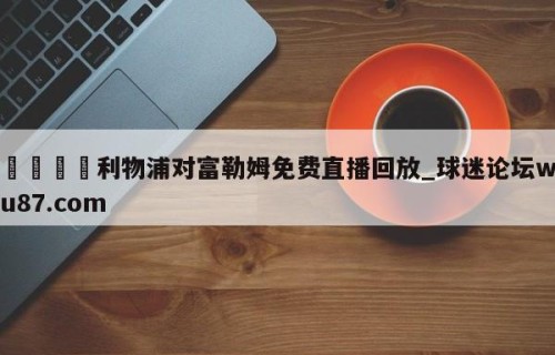 🍢利物浦对富勒姆免费直播回放_球迷论坛wu87.com