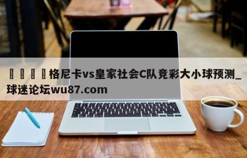 🍢格尼卡vs皇家社会C队竞彩大小球预测_球迷论坛wu87.com