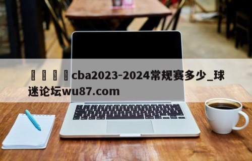 🍢cba2023-2024常规赛多少_球迷论坛wu87.com