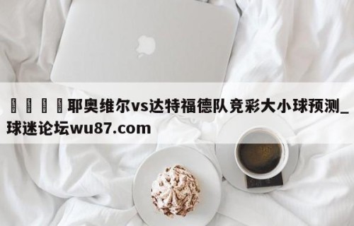 🍢耶奥维尔vs达特福德队竞彩大小球预测_球迷论坛wu87.com
