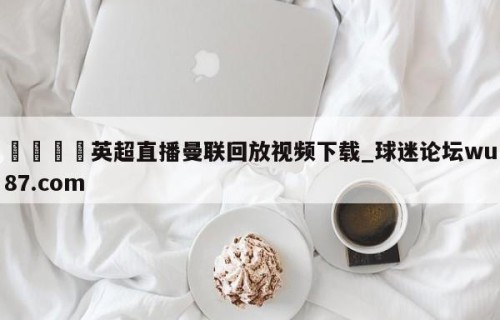 🍢英超直播曼联回放视频下载_球迷论坛wu87.com