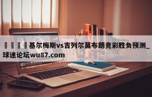 🍢基尔梅斯vs吉列尔莫布朗竞彩胜负预测_球迷论坛wu87.com
