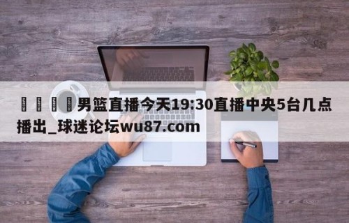 🍢男篮直播今天19:30直播中央5台几点播出_球迷论坛wu87.com