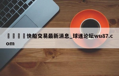 🍢快船交易最新消息_球迷论坛wu87.com