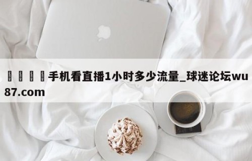 🍢手机看直播1小时多少流量_球迷论坛wu87.com
