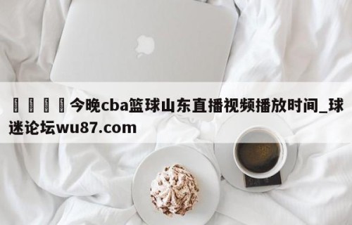 🍢今晚cba篮球山东直播视频播放时间_球迷论坛wu87.com