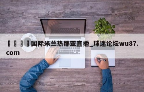 🍢国际米兰热那亚直播_球迷论坛wu87.com