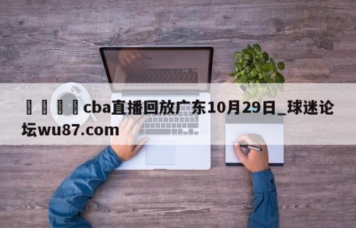 🍢cba直播回放广东10月29日_球迷论坛wu87.com