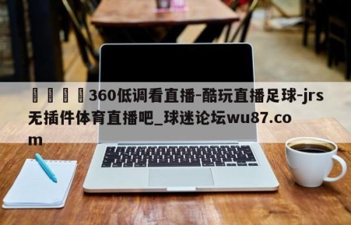 🍢360低调看直播-酷玩直播足球-jrs无插件体育直播吧_球迷论坛wu87.com