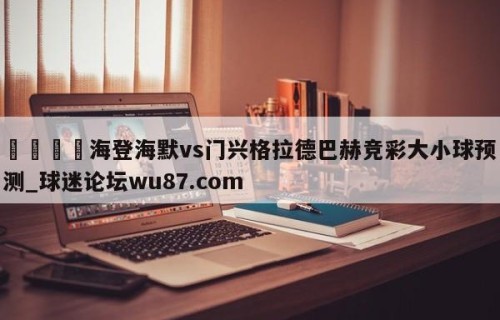 🍢海登海默vs门兴格拉德巴赫竞彩大小球预测_球迷论坛wu87.com