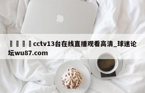 🍢cctv13台在线直播观看高清_球迷论坛wu87.com