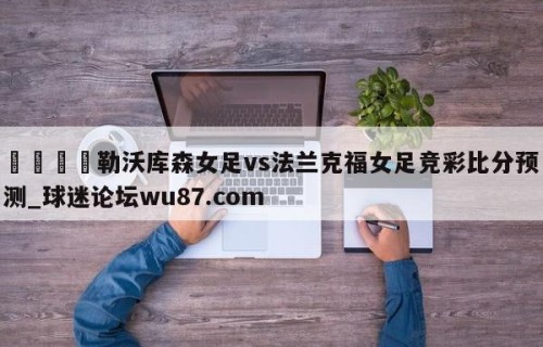 🍢勒沃库森女足vs法兰克福女足竞彩比分预测_球迷论坛wu87.com