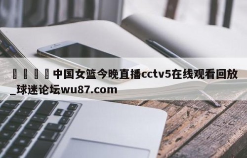 🍢中国女篮今晚直播cctv5在线观看回放_球迷论坛wu87.com