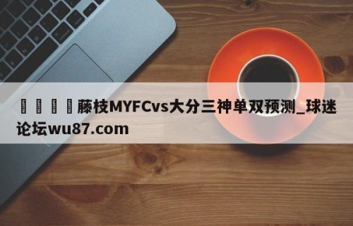 🍢藤枝MYFCvs大分三神单双预测_球迷论坛wu87.com