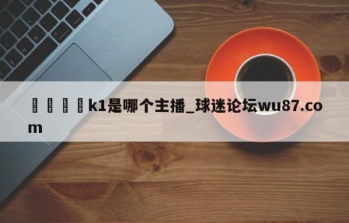 🍢k1是哪个主播_球迷论坛wu87.com