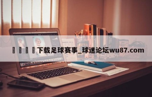 🍢下载足球赛事_球迷论坛wu87.com