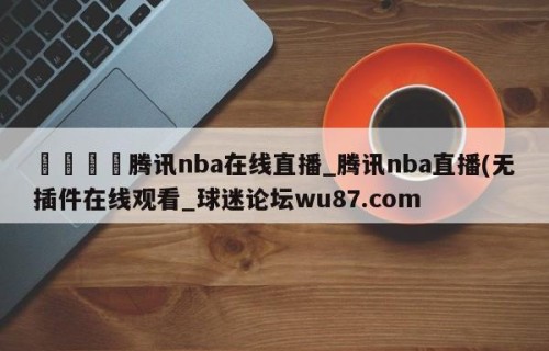 🍢腾讯nba在线直播_腾讯nba直播(无插件在线观看_球迷论坛wu87.com