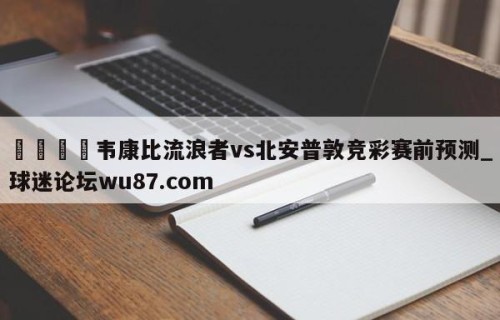 🍢韦康比流浪者vs北安普敦竞彩赛前预测_球迷论坛wu87.com