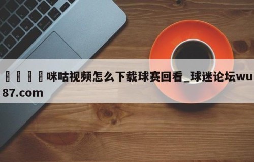🍢咪咕视频怎么下载球赛回看_球迷论坛wu87.com