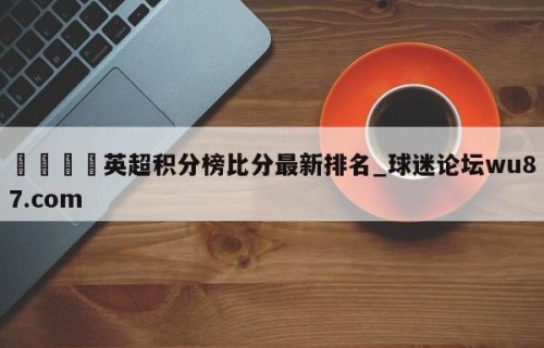 🍢英超积分榜比分最新排名_球迷论坛wu87.com