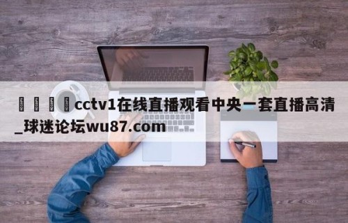 🍢cctv1在线直播观看中央一套直播高清_球迷论坛wu87.com