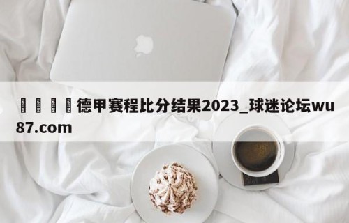 🍢德甲赛程比分结果2023_球迷论坛wu87.com