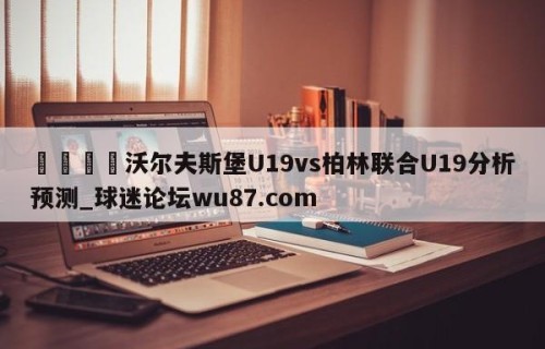 🍢沃尔夫斯堡U19vs柏林联合U19分析预测_球迷论坛wu87.com