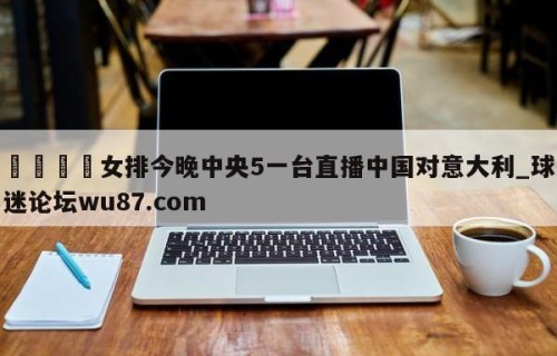 🍢女排今晚中央5一台直播中国对意大利_球迷论坛wu87.com