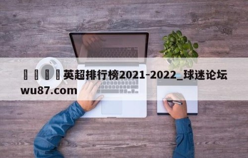 🍢英超排行榜2021-2022_球迷论坛wu87.com
