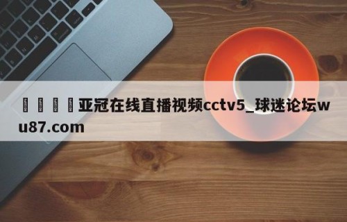 🍢亚冠在线直播视频cctv5_球迷论坛wu87.com