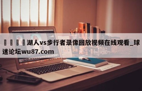 🍢湖人vs步行者录像回放视频在线观看_球迷论坛wu87.com