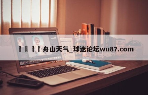 🍢舟山天气_球迷论坛wu87.com