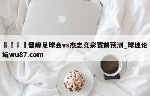 🍢晋峰足球会vs杰志竞彩赛前预测_球迷论坛wu87.com