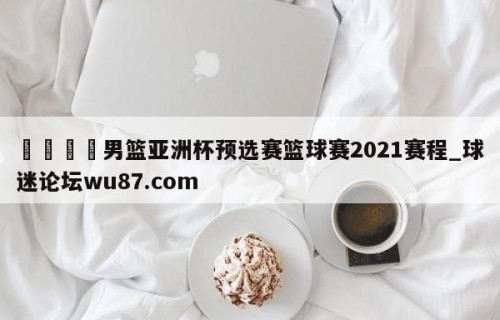 🍢男篮亚洲杯预选赛篮球赛2021赛程_球迷论坛wu87.com