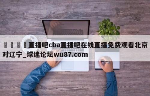 🍢直播吧cba直播吧在线直播免费观看北京对辽宁_球迷论坛wu87.com