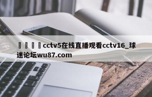 🍢cctv5在线直播观看cctv16_球迷论坛wu87.com