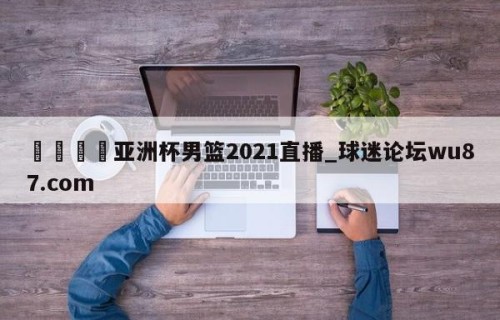 🍢亚洲杯男篮2021直播_球迷论坛wu87.com