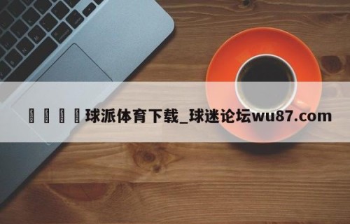 🍢球派体育下载_球迷论坛wu87.com