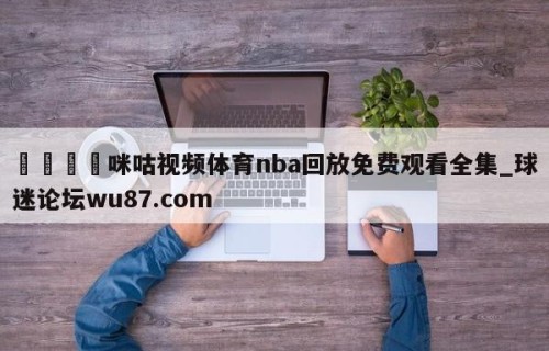 🍢咪咕视频体育nba回放免费观看全集_球迷论坛wu87.com