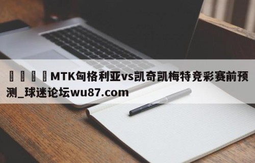 🍢MTK匈格利亚vs凯奇凯梅特竞彩赛前预测_球迷论坛wu87.com