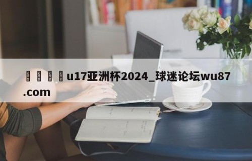 🍢u17亚洲杯2024_球迷论坛wu87.com