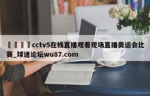 🍢cctv5在线直播观看现场直播奥运会比赛_球迷论坛wu87.com