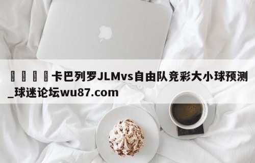 🍢卡巴列罗JLMvs自由队竞彩大小球预测_球迷论坛wu87.com