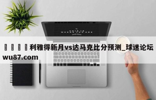 🍢利雅得新月vs达马克比分预测_球迷论坛wu87.com