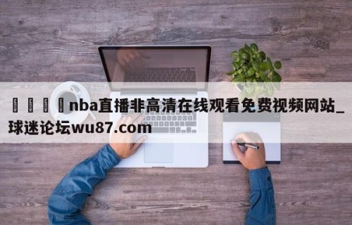 🍢nba直播非高清在线观看免费视频网站_球迷论坛wu87.com