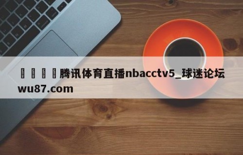 🍢腾讯体育直播nbacctv5_球迷论坛wu87.com