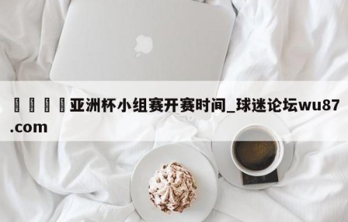 🍢亚洲杯小组赛开赛时间_球迷论坛wu87.com