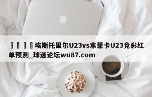 🍢埃斯托里尔U23vs本菲卡U23竞彩红单预测_球迷论坛wu87.com