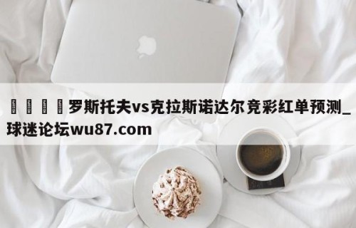 🍢罗斯托夫vs克拉斯诺达尔竞彩红单预测_球迷论坛wu87.com